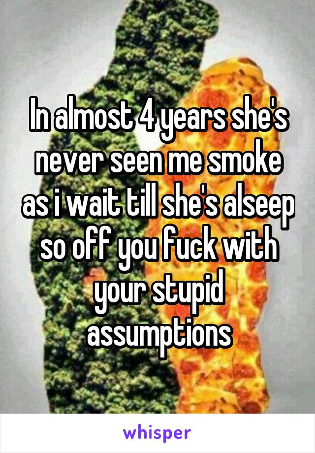 In almost 4 years she's never seen me smoke as i wait till she's alseep so off you fuck with your stupid assumptions