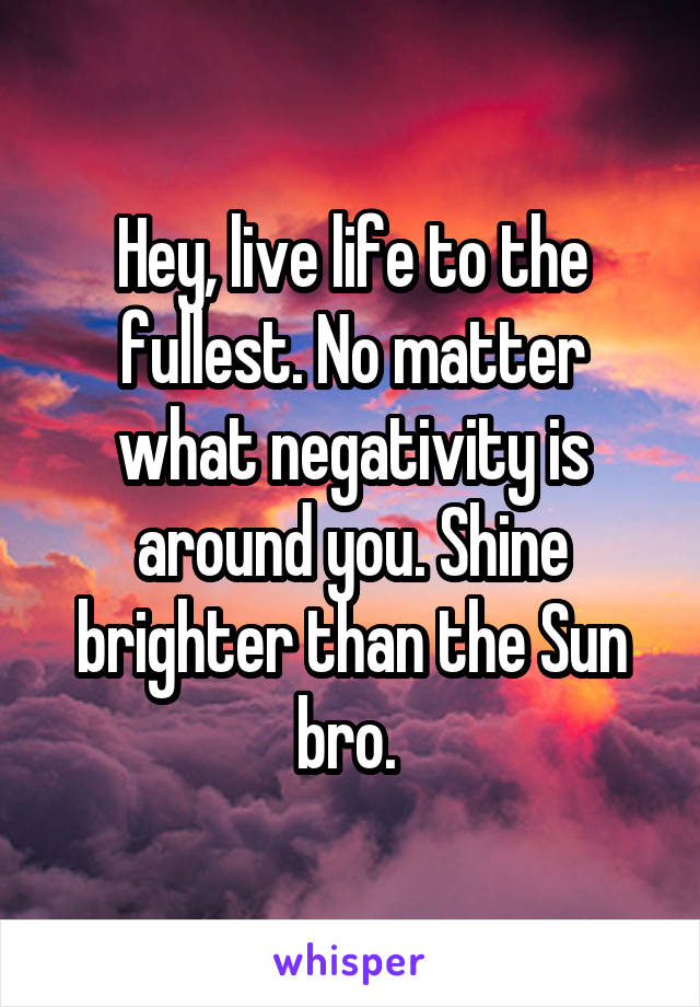 Hey, live life to the fullest. No matter what negativity is around you. Shine brighter than the Sun bro. 