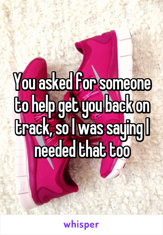 You asked for someone to help get you back on track, so I was saying I needed that too