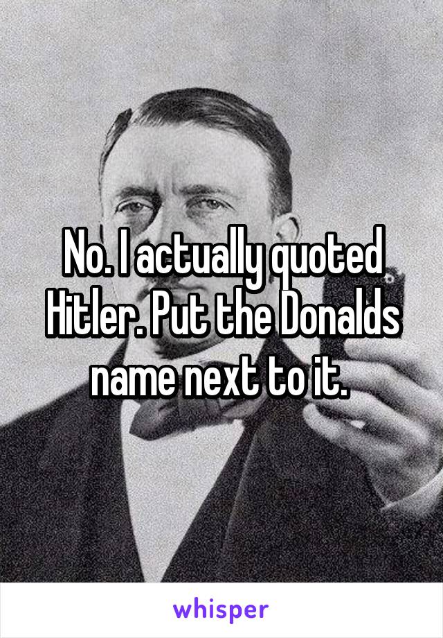No. I actually quoted Hitler. Put the Donalds name next to it. 