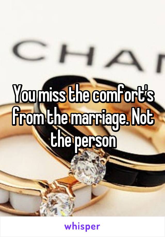 You miss the comfort's from the marriage. Not the person