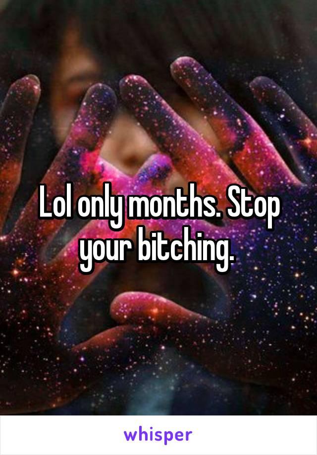 Lol only months. Stop your bitching. 