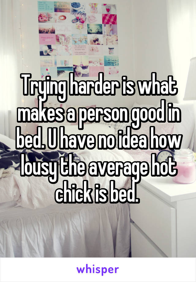 Trying harder is what makes a person good in bed. U have no idea how lousy the average hot chick is bed. 