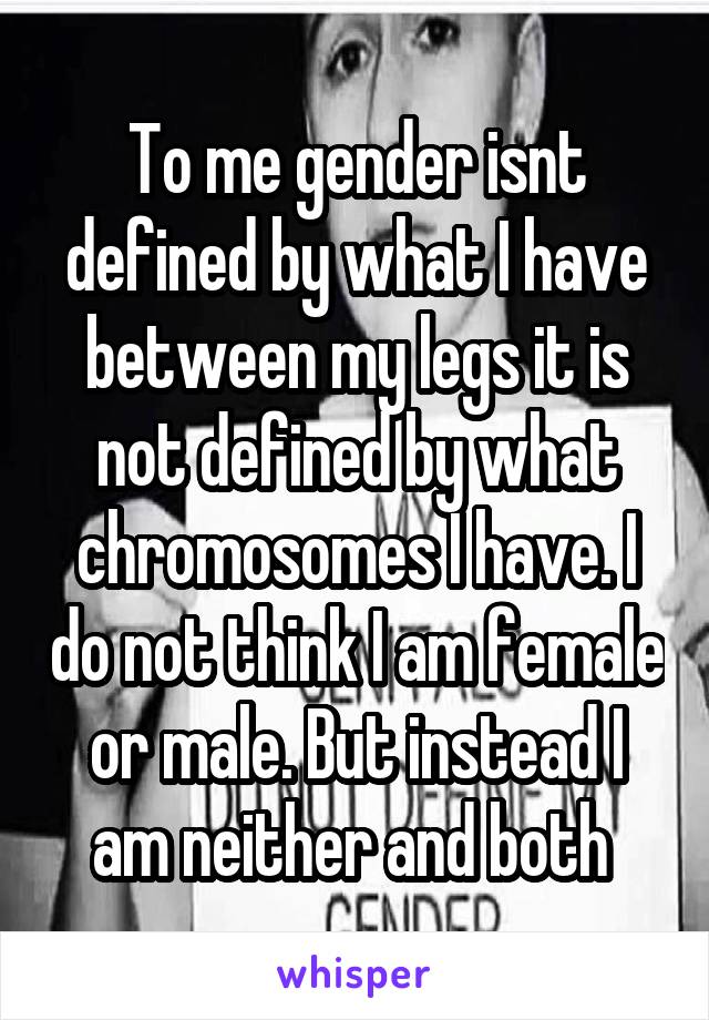 To me gender isnt defined by what I have between my legs it is not defined by what chromosomes I have. I do not think I am female or male. But instead I am neither and both 