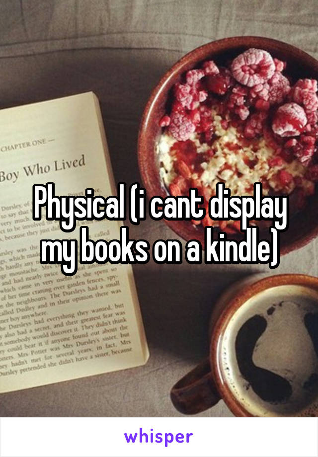 Physical (i cant display my books on a kindle)