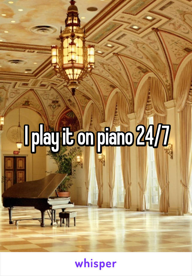 I play it on piano 24/7