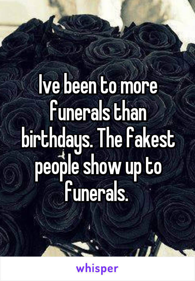 Ive been to more funerals than birthdays. The fakest people show up to funerals. 