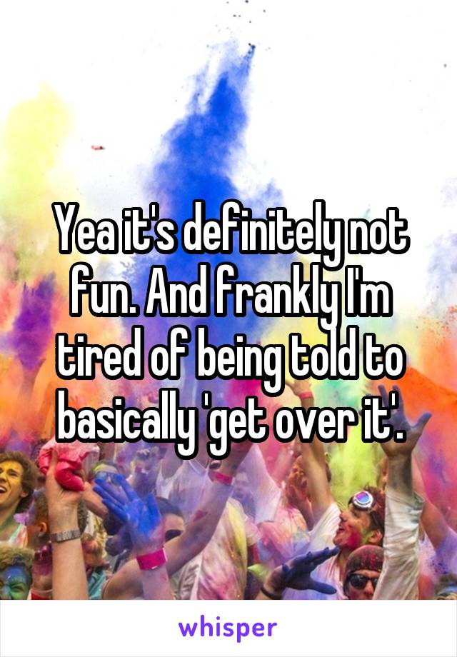 Yea it's definitely not fun. And frankly I'm tired of being told to basically 'get over it'.
