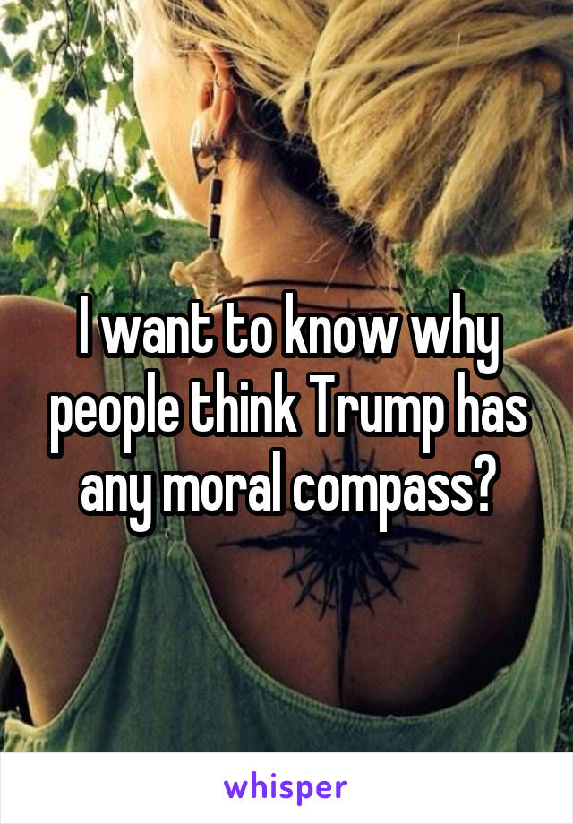 I want to know why people think Trump has any moral compass?