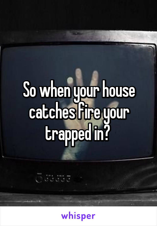 So when your house catches fire your trapped in? 
