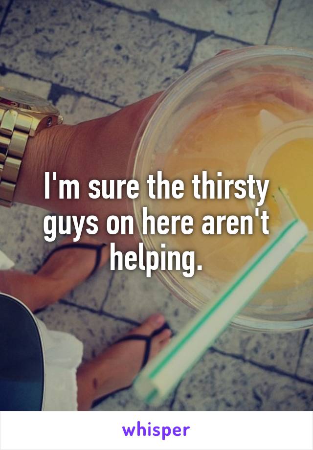 I'm sure the thirsty guys on here aren't helping.