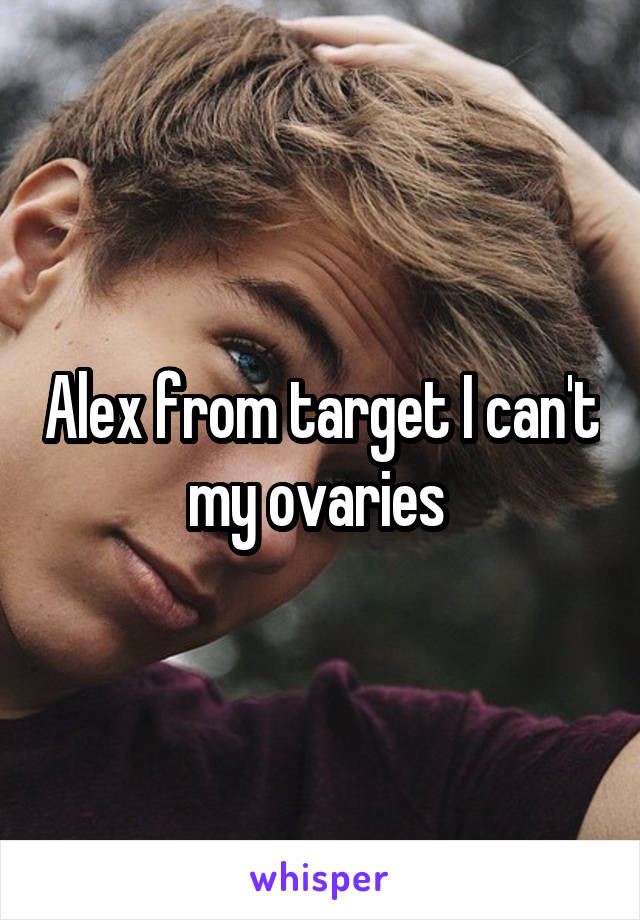 Alex from target I can't my ovaries 