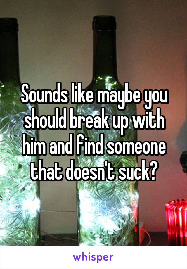 Sounds like maybe you should break up with him and find someone that doesn't suck?