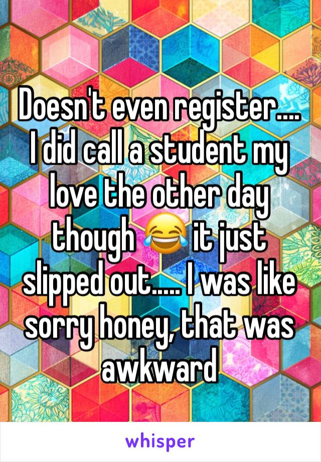 Doesn't even register....
I did call a student my love the other day though 😂 it just slipped out..... I was like sorry honey, that was awkward 