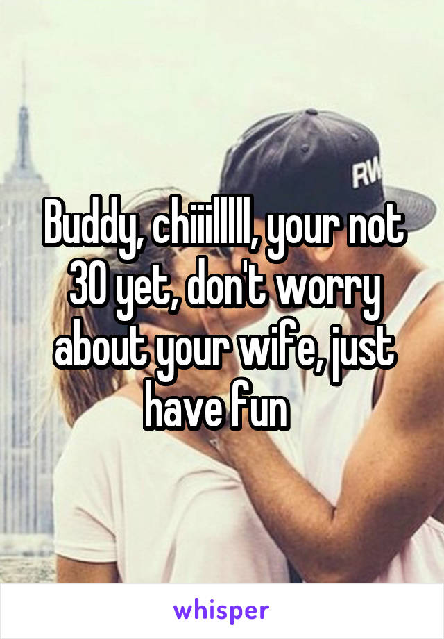 Buddy, chiiilllll, your not 30 yet, don't worry about your wife, just have fun  