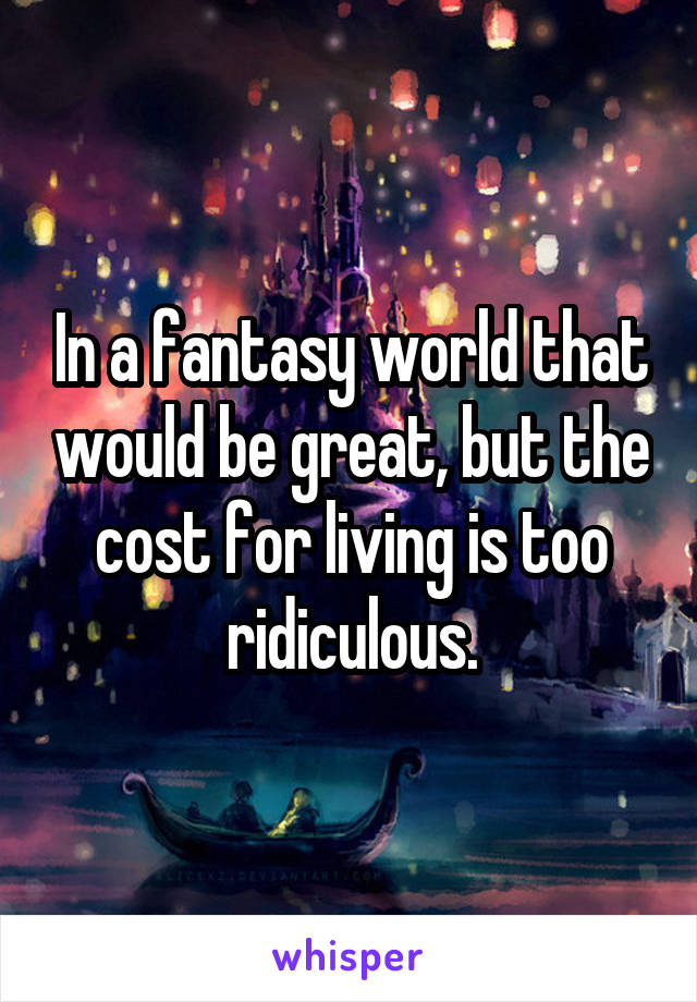 In a fantasy world that would be great, but the cost for living is too ridiculous.
