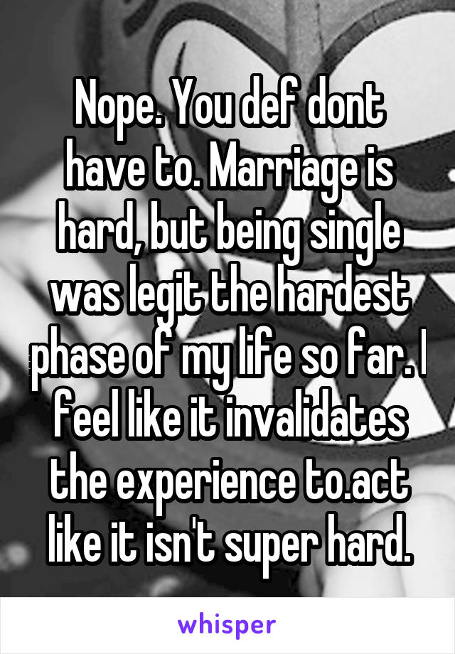 Nope. You def dont have to. Marriage is hard, but being single was legit the hardest phase of my life so far. I feel like it invalidates the experience to.act like it isn't super hard.