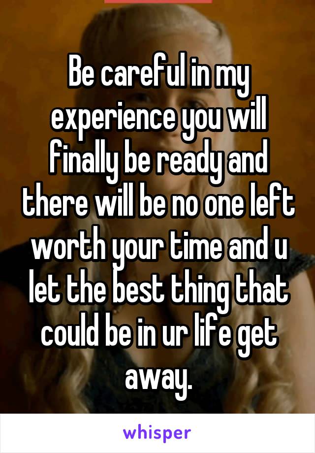 Be careful in my experience you will finally be ready and there will be no one left worth your time and u let the best thing that could be in ur life get away.
