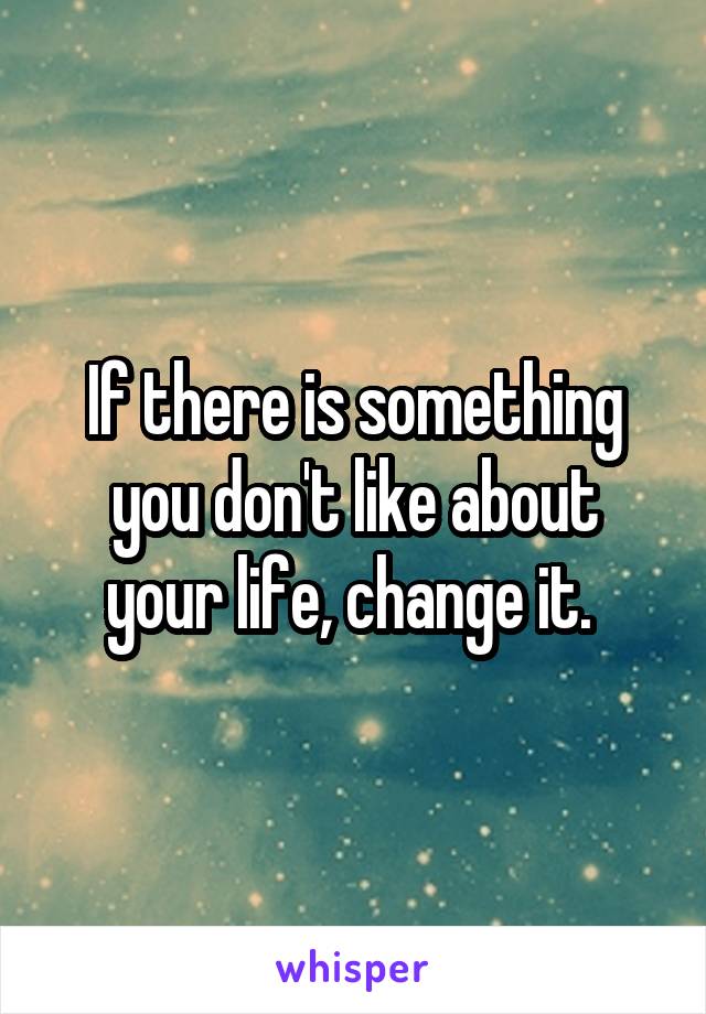 If there is something you don't like about your life, change it. 