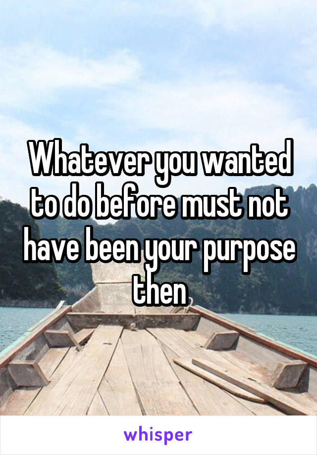 Whatever you wanted to do before must not have been your purpose then
