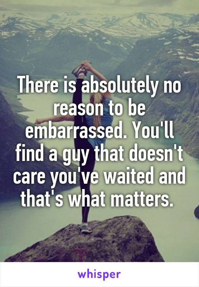 There is absolutely no reason to be embarrassed. You'll find a guy that doesn't care you've waited and that's what matters. 