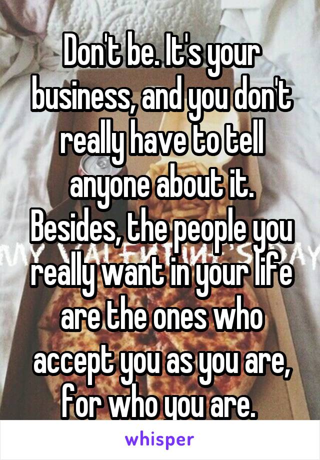 Don't be. It's your business, and you don't really have to tell anyone about it. Besides, the people you really want in your life are the ones who accept you as you are, for who you are. 