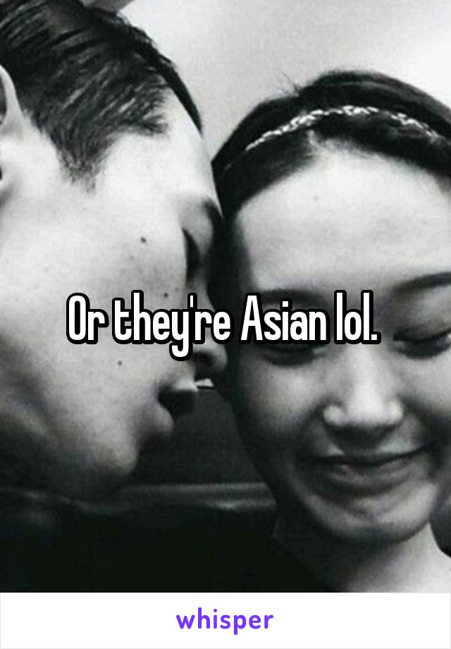 Or they're Asian lol. 