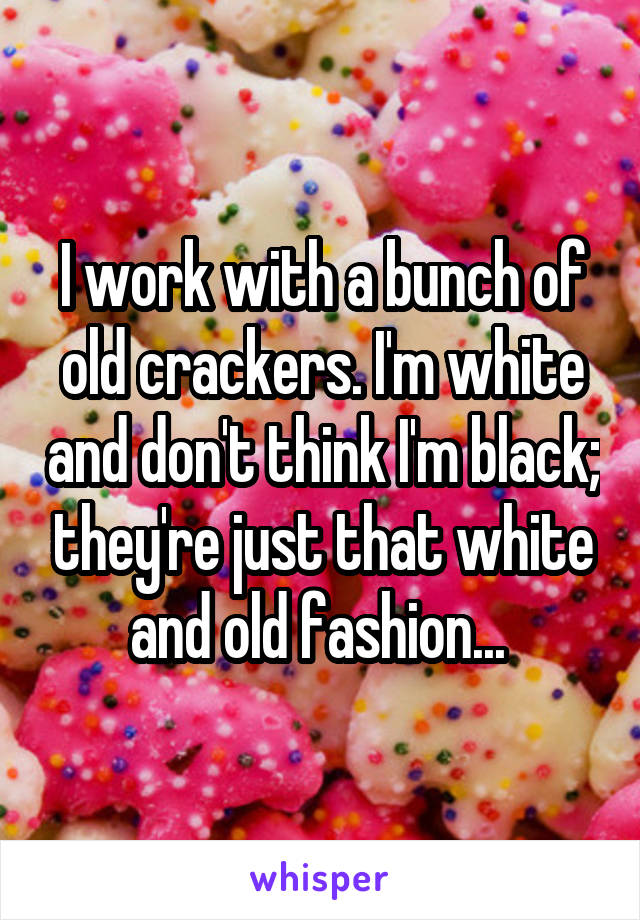 I work with a bunch of old crackers. I'm white and don't think I'm black; they're just that white and old fashion... 