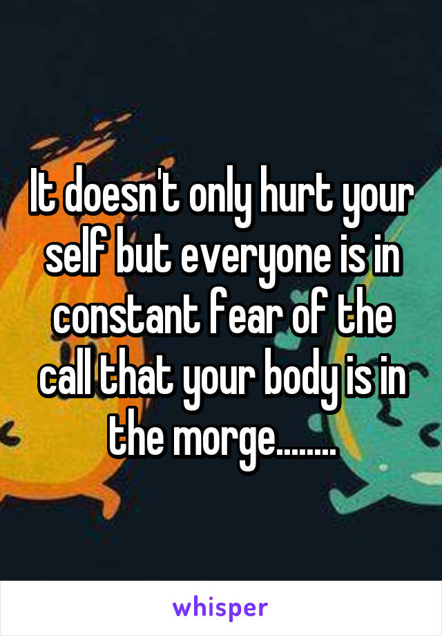 It doesn't only hurt your self but everyone is in constant fear of the call that your body is in the morge........