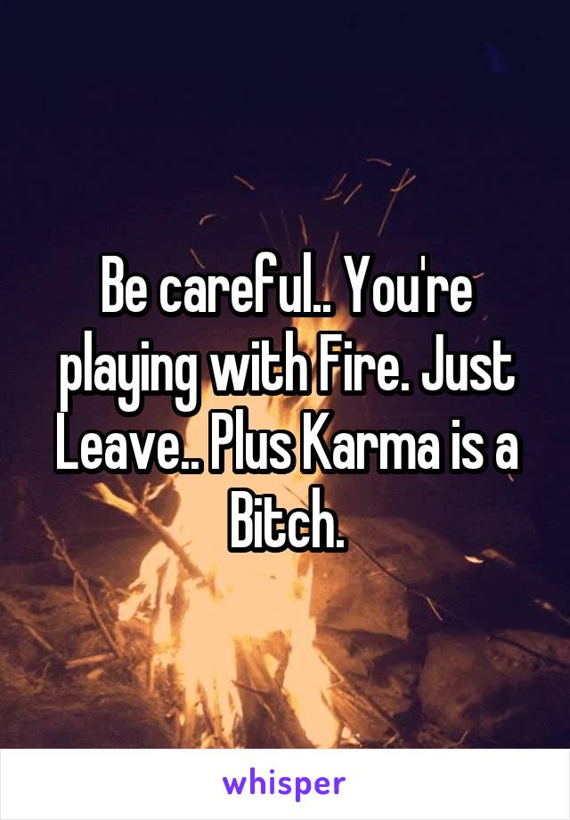Be careful.. You're playing with Fire. Just Leave.. Plus Karma is a Bitch.