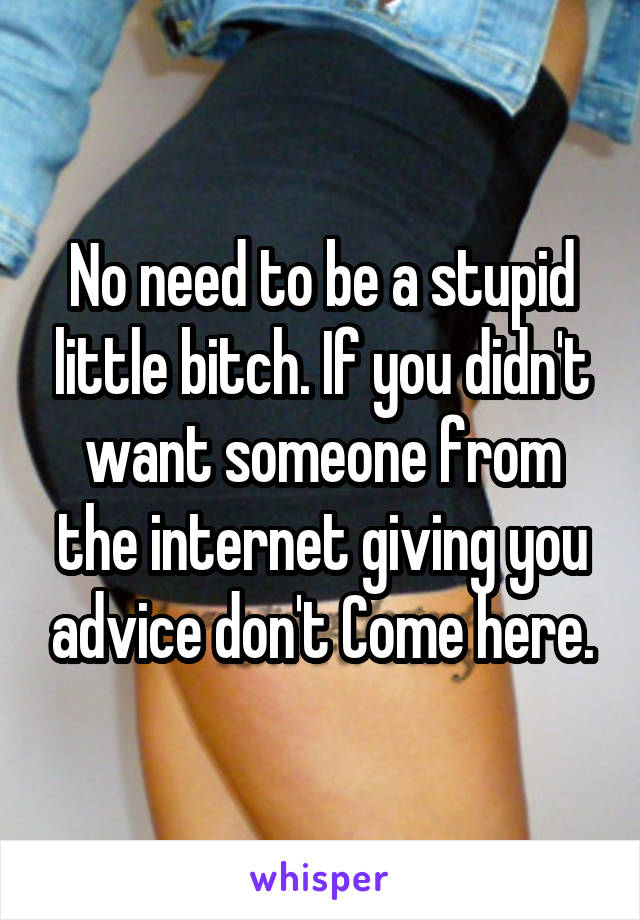 No need to be a stupid little bitch. If you didn't want someone from the internet giving you advice don't Come here.