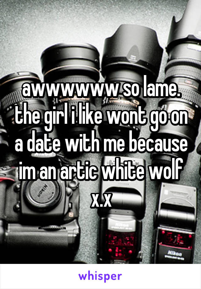 awwwwww so lame. the girl i like wont go on a date with me because im an artic white wolf x.x