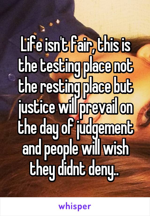 Life isn't fair, this is the testing place not the resting place but justice will prevail on the day of judgement and people will wish they didnt deny.. 