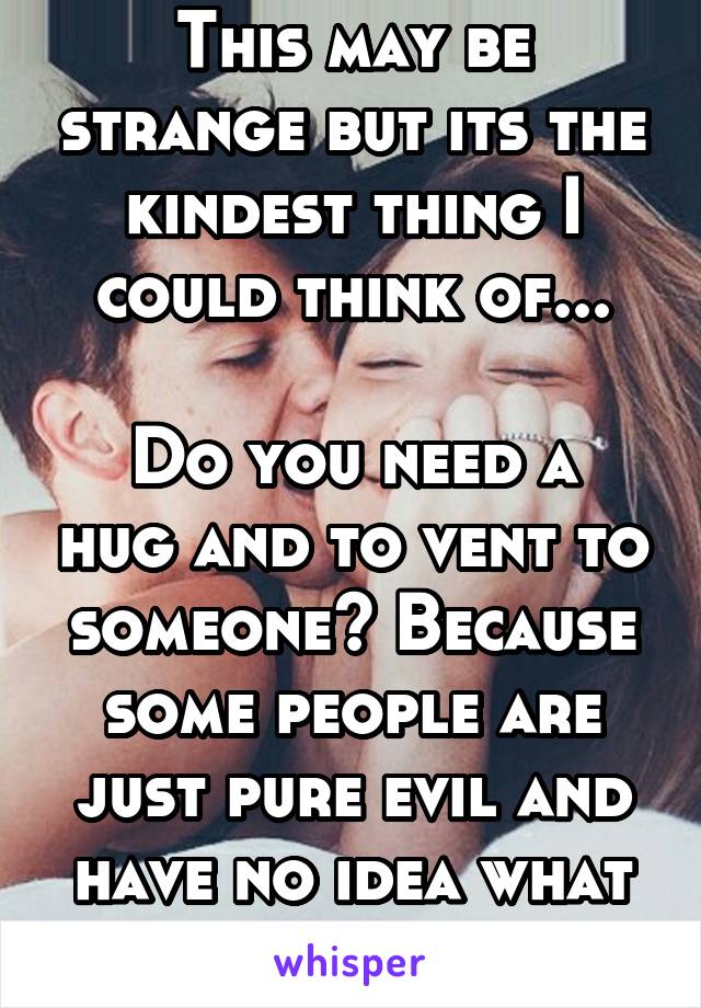 This may be strange but its the kindest thing I could think of...

Do you need a hug and to vent to someone? Because some people are just pure evil and have no idea what sympathy is.