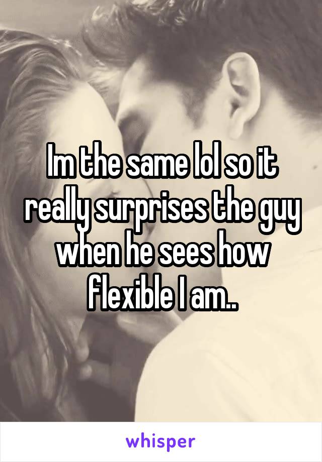 Im the same lol so it really surprises the guy when he sees how flexible I am..