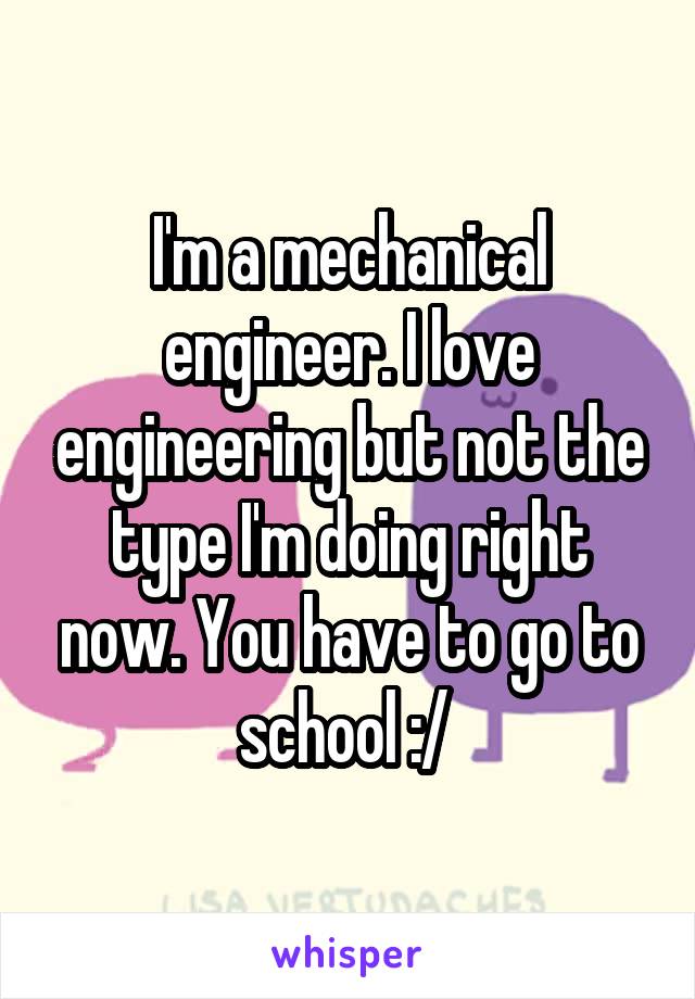 I'm a mechanical engineer. I love engineering but not the type I'm doing right now. You have to go to school :/ 