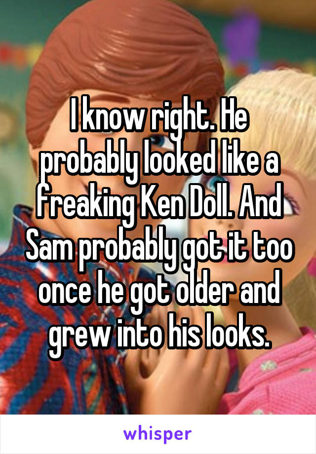 I know right. He probably looked like a freaking Ken Doll. And Sam probably got it too once he got older and grew into his looks.