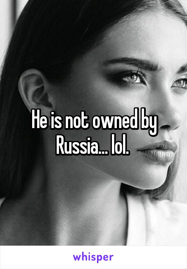 He is not owned by Russia... lol. 