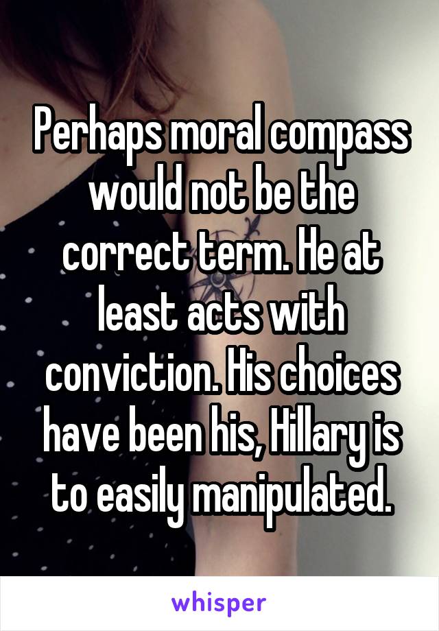 Perhaps moral compass would not be the correct term. He at least acts with conviction. His choices have been his, Hillary is to easily manipulated.