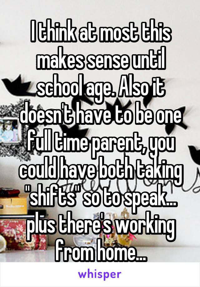 I think at most this makes sense until school age. Also it doesn't have to be one full time parent, you could have both taking "shifts" so to speak... plus there's working from home...