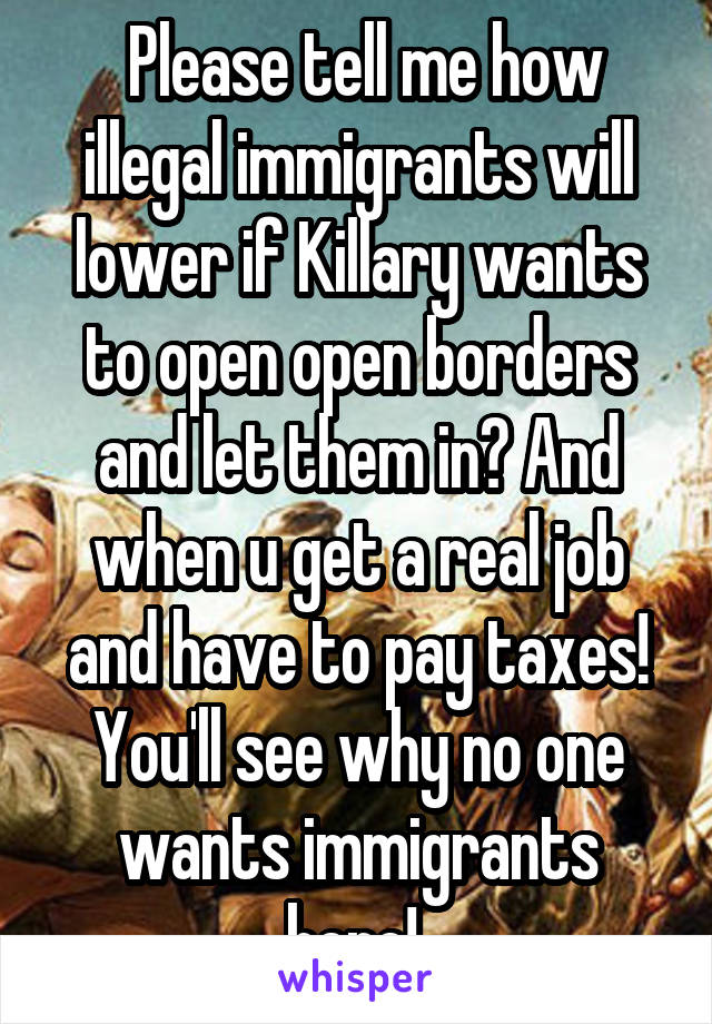  Please tell me how illegal immigrants will lower if Killary wants to open open borders and let them in? And when u get a real job and have to pay taxes! You'll see why no one wants immigrants here! 