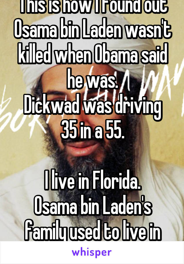 This is how I found out Osama bin Laden wasn't killed when Obama said he was.
Dickwad was driving 35 in a 55.

I live in Florida.
Osama bin Laden's family used to live in Orlando.