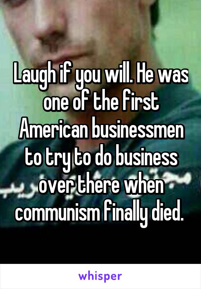 Laugh if you will. He was one of the first American businessmen to try to do business over there when communism finally died. 