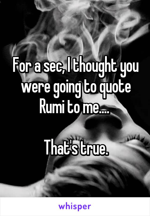 For a sec, I thought you were going to quote Rumi to me.... 

That's true.