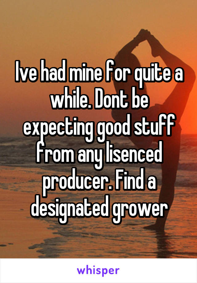 Ive had mine for quite a while. Dont be expecting good stuff from any lisenced producer. Find a designated grower