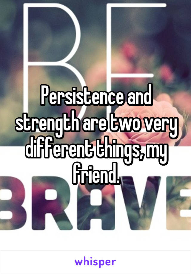 Persistence and strength are two very different things, my friend.