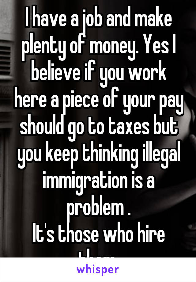 I have a job and make plenty of money. Yes I believe if you work here a piece of your pay should go to taxes but you keep thinking illegal immigration is a problem .
It's those who hire them.