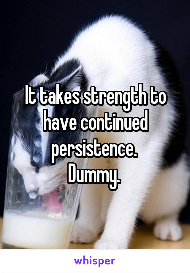 It takes strength to have continued persistence. 
Dummy. 