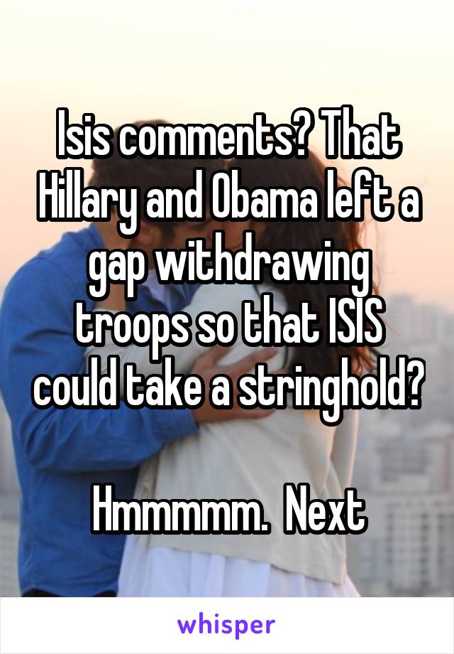 Isis comments? That Hillary and Obama left a gap withdrawing troops so that ISIS could take a stringhold?  
Hmmmmm.  Next