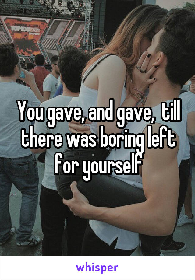 You gave, and gave,  till there was boring left for yourself